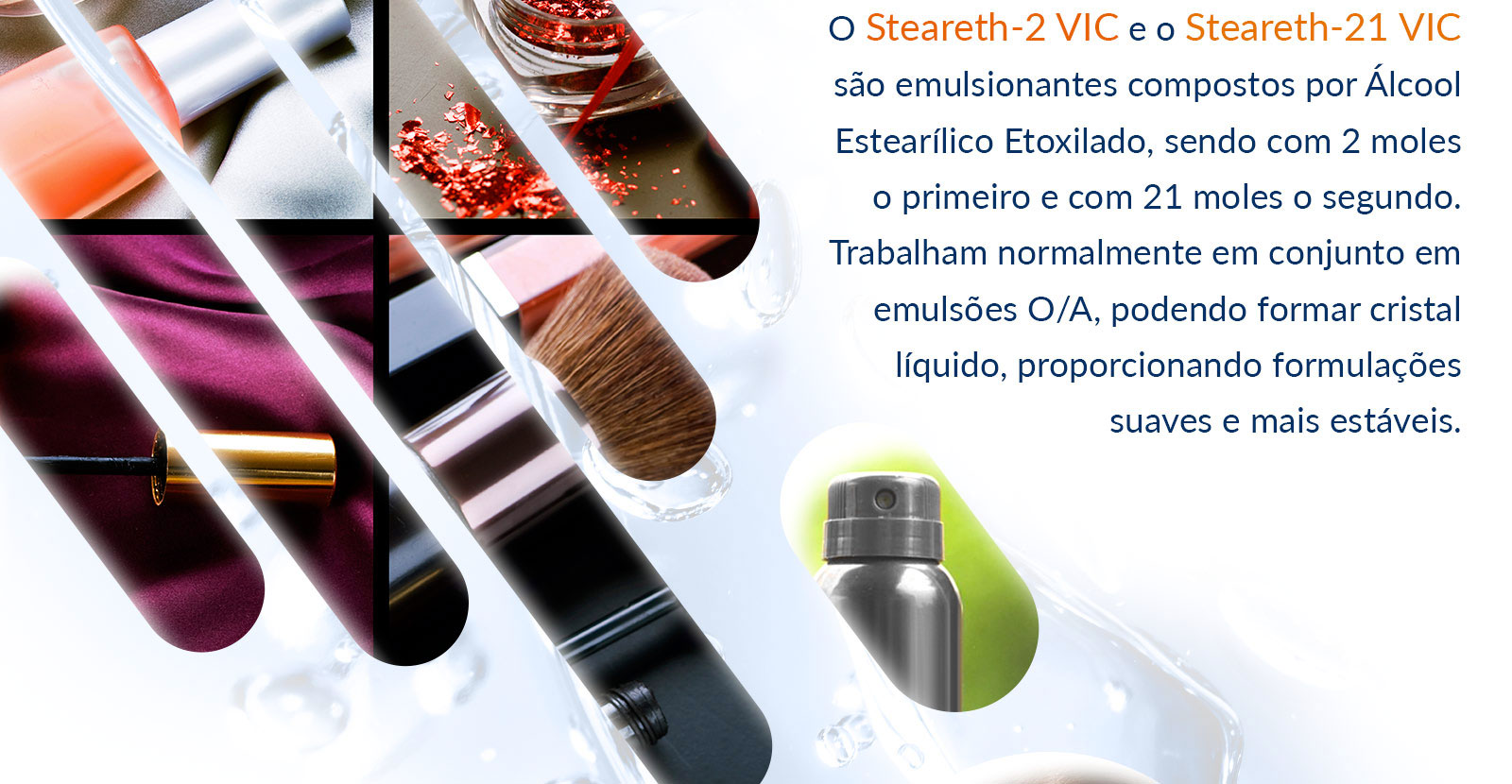 O Steareth-2 VIC e o Steareth-21 VIC são emulsionantes compostos por Álcool Estearílico Etoxilado, sendo com 2 moles o primeiro e com 21 moles o segundo. Trabalham normalmente em conjunto em emulsões O/A, podendo formar cristal líquido, proporcionando formulações suaves e mais estáveis.